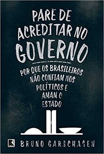 «Pare de Acreditar no Governo - Por que os Brasileiros não Confiam nos Políticos e Amam o Estado» Bruno Garschagen